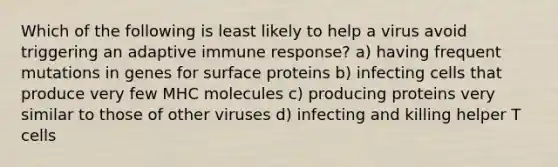 Which of the following is least likely to help a virus avoid triggering an adaptive immune response? a) having frequent mutations in genes for surface proteins b) infecting cells that produce very few MHC molecules c) producing proteins very similar to those of other viruses d) infecting and killing helper T cells