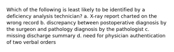 Which of the following is least likely to be identified by a deficiency analysis technician? a. X-ray report charted on the wrong record b. discrepancy between postoperative diagnosis by the surgeon and pathology diagnosis by the pathologist c. missing discharge summary d. need for physician authentication of two verbal orders