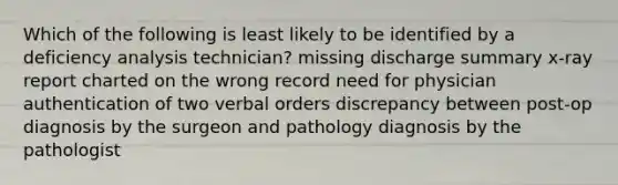 Which of the following is least likely to be identified by a deficiency analysis technician? missing discharge summary x-ray report charted on the wrong record need for physician authentication of two verbal orders discrepancy between post-op diagnosis by the surgeon and pathology diagnosis by the pathologist