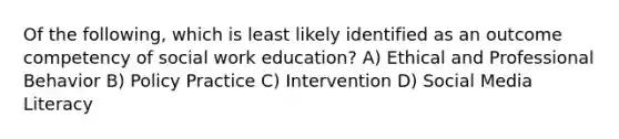 Of the following, which is least likely identified as an outcome competency of social work education? A) Ethical and Professional Behavior B) Policy Practice C) Intervention D) Social Media Literacy