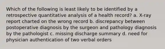 Which of the following is least likely to be identified by a retrospective quantitative analysis of a health record? a. X-ray report charted on the wrong record b. discrepancy between postoperative diagnosis by the surgeon and pathology diagnosis by the pathologist c. missing discharge summary d. need for physician authentication of two verbal orders