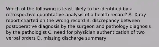 Which of the following is least likely to be identified by a retrospective quantitative analysis of a health record? A. X-ray report charted on the wrong record B. discrepancy between postoperative diagnosis by the surgeon and pathology diagnosis by the pathologist C. need for physician authentication of two verbal orders D. missing discharge summary