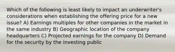 Which of the following is least likely to impact an underwriter's considerations when establishing the offering price for a new issue? A) Earnings multiples for other companies in the market in the same industry B) Geographic location of the company headquarters C) Projected earnings for the company D) Demand for the security by the investing public