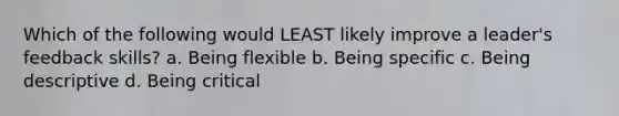 Which of the following would LEAST likely improve a leader's feedback skills? a. Being flexible b. Being specific c. Being descriptive d. Being critical