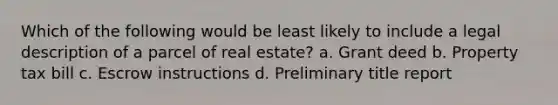 Which of the following would be least likely to include a legal description of a parcel of real estate? a. Grant deed b. Property tax bill c. Escrow instructions d. Preliminary title report