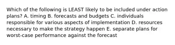 Which of the following is LEAST likely to be included under action plans? A. timing B. forecasts and budgets C. individuals responsible for various aspects of implementation D. resources necessary to make the strategy happen E. separate plans for worst-case performance against the forecast