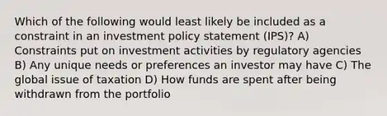 Which of the following would least likely be included as a constraint in an investment policy statement (IPS)? A) Constraints put on investment activities by regulatory agencies B) Any unique needs or preferences an investor may have C) The global issue of taxation D) How funds are spent after being withdrawn from the portfolio