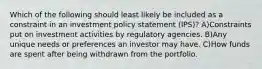 Which of the following should least likely be included as a constraint in an investment policy statement (IPS)? A)Constraints put on investment activities by regulatory agencies. B)Any unique needs or preferences an investor may have. C)How funds are spent after being withdrawn from the portfolio.