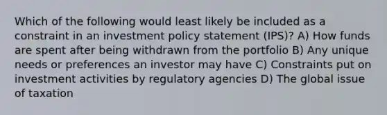 Which of the following would least likely be included as a constraint in an investment policy statement (IPS)? A) How funds are spent after being withdrawn from the portfolio B) Any unique needs or preferences an investor may have C) Constraints put on investment activities by regulatory agencies D) The global issue of taxation