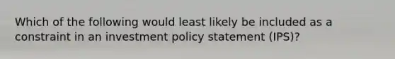 Which of the following would least likely be included as a constraint in an investment policy statement (IPS)?