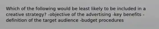 Which of the following would be least likely to be included in a creative strategy? -objective of the advertising -key benefits -definition of the target audience -budget procedures