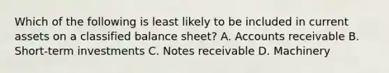 Which of the following is least likely to be included in current assets on a classified balance sheet? A. Accounts receivable B. Short-term investments C. Notes receivable D. Machinery