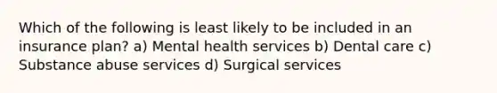 Which of the following is least likely to be included in an insurance plan? a) Mental health services b) Dental care c) Substance abuse services d) Surgical services