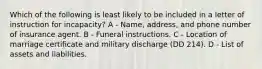 Which of the following is least likely to be included in a letter of instruction for incapacity? A - Name, address, and phone number of insurance agent. B - Funeral instructions. C - Location of marriage certificate and military discharge (DD 214). D - List of assets and liabilities.