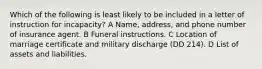 Which of the following is least likely to be included in a letter of instruction for incapacity? A Name, address, and phone number of insurance agent. B Funeral instructions. C Location of marriage certificate and military discharge (DD 214). D List of assets and liabilities.