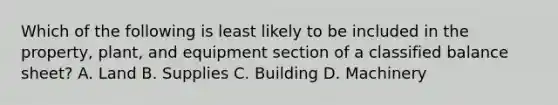 Which of the following is least likely to be included in the property, plant, and equipment section of a classified balance sheet? A. Land B. Supplies C. Building D. Machinery