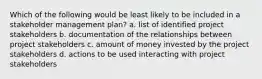 Which of the following would be least likely to be included in a stakeholder management plan? a. list of identified project stakeholders b. documentation of the relationships between project stakeholders c. amount of money invested by the project stakeholders d. actions to be used interacting with project stakeholders