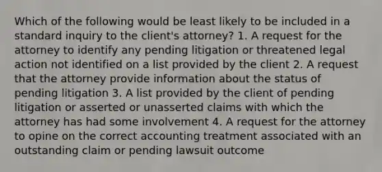 Which of the following would be least likely to be included in a standard inquiry to the​ client's attorney? 1. A request for the attorney to identify any pending litigation or threatened legal action not identified on a list provided by the client 2. A request that the attorney provide information about the status of pending litigation 3. A list provided by the client of pending litigation or asserted or unasserted claims with which the attorney has had some involvement 4. A request for the attorney to opine on the correct accounting treatment associated with an outstanding claim or pending lawsuit outcome