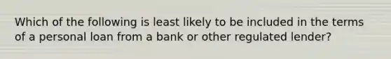 Which of the following is least likely to be included in the terms of a personal loan from a bank or other regulated lender?