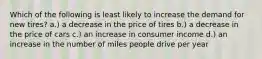 Which of the following is least likely to increase the demand for new tires? a.) a decrease in the price of tires b.) a decrease in the price of cars c.) an increase in consumer income d.) an increase in the number of miles people drive per year