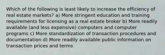 Which of the following is least likely to increase the efficiency of real estate markets? a) More stringent education and training requirements for licensing as a real estate broker b) More readily available (and less expensive) computers and computer programs c) More standardization of transaction procedures and documentation d) More readily available public information on transaction prices and terms