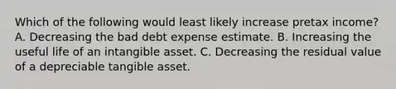 Which of the following would least likely increase pretax income? A. Decreasing the bad debt expense estimate. B. Increasing the useful life of an intangible asset. C. Decreasing the residual value of a depreciable tangible asset.