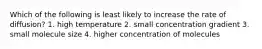 Which of the following is least likely to increase the rate of diffusion? 1. high temperature 2. small concentration gradient 3. small molecule size 4. higher concentration of molecules