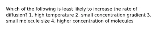 Which of the following is least likely to increase the rate of diffusion? 1. high temperature 2. small concentration gradient 3. small molecule size 4. higher concentration of molecules