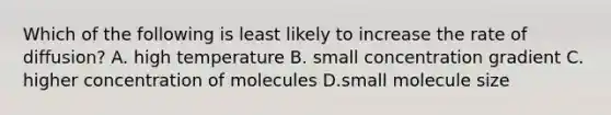 Which of the following is least likely to increase the rate of diffusion? A. high temperature B. small concentration gradient C. higher concentration of molecules D.small molecule size