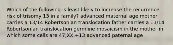 Which of the following is least likely to increase the recurrence risk of trisomy 13 in a family? advanced maternal age mother carries a 13/14 Robertsonian translocation father carries a 13/14 Robertsonian translocation germline mosaicism in the mother in which some cells are 47,XX,+13 advanced paternal age