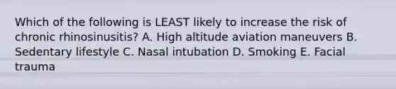 Which of the following is LEAST likely to increase the risk of chronic rhinosinusitis? A. High altitude aviation maneuvers B. Sedentary lifestyle C. Nasal intubation D. Smoking E. Facial trauma