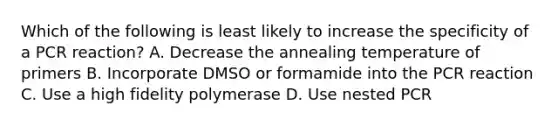 Which of the following is least likely to increase the specificity of a PCR reaction? A. Decrease the annealing temperature of primers B. Incorporate DMSO or formamide into the PCR reaction C. Use a high fidelity polymerase D. Use nested PCR