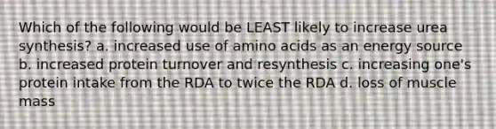 Which of the following would be LEAST likely to increase urea synthesis? a. increased use of amino acids as an energy source b. increased protein turnover and resynthesis c. increasing one's protein intake from the RDA to twice the RDA d. loss of muscle mass