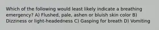 Which of the following would least likely indicate a breathing emergency? A) Flushed, pale, ashen or bluish skin color B) Dizziness or light-headedness C) Gasping for breath D) Vomiting