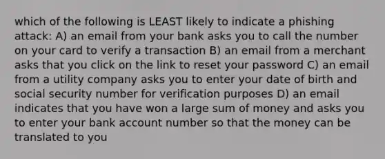 which of the following is LEAST likely to indicate a phishing attack: A) an email from your bank asks you to call the number on your card to verify a transaction B) an email from a merchant asks that you click on the link to reset your password C) an email from a utility company asks you to enter your date of birth and social security number for verification purposes D) an email indicates that you have won a large sum of money and asks you to enter your bank account number so that the money can be translated to you