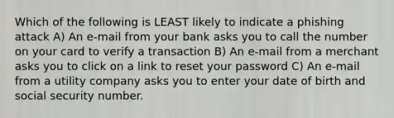 Which of the following is LEAST likely to indicate a phishing attack A) An e-mail from your bank asks you to call the number on your card to verify a transaction B) An e-mail from a merchant asks you to click on a link to reset your password C) An e-mail from a utility company asks you to enter your date of birth and social security number.