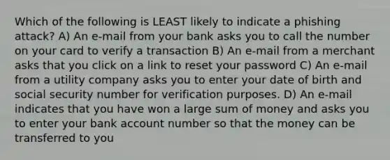 Which of the following is LEAST likely to indicate a phishing attack? A) An e-mail from your bank asks you to call the number on your card to verify a transaction B) An e-mail from a merchant asks that you click on a link to reset your password C) An e-mail from a utility company asks you to enter your date of birth and social security number for verification purposes. D) An e-mail indicates that you have won a large sum of money and asks you to enter your bank account number so that the money can be transferred to you