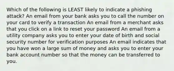 Which of the following is LEAST likely to indicate a phishing attack? An email from your bank asks you to call the number on your card to verify a transaction An email from a merchant asks that you click on a link to reset your password An email from a utility company asks you to enter your date of birth and social security number for verification purposes An email indicates that you have won a large sum of money and asks you to enter your bank account number so that the money can be transferred to you.