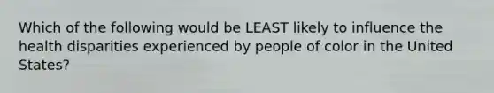 Which of the following would be LEAST likely to influence the health disparities experienced by people of color in the United States?