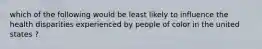 which of the following would be least likely to influence the health disparities experienced by people of color in the united states ?