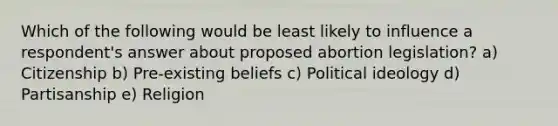 Which of the following would be least likely to influence a respondent's answer about proposed abortion legislation? a) Citizenship b) Pre-existing beliefs c) Political ideology d) Partisanship e) Religion