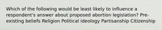 Which of the following would be least likely to influence a respondent's answer about proposed abortion legislation? Pre-existing beliefs Religion Political ideology Partisanship Citizenship