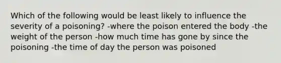 Which of the following would be least likely to influence the severity of a poisoning? -where the poison entered the body -the weight of the person -how much time has gone by since the poisoning -the time of day the person was poisoned