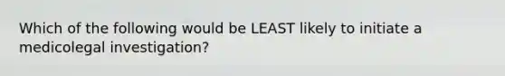 Which of the following would be LEAST likely to initiate a medicolegal investigation?