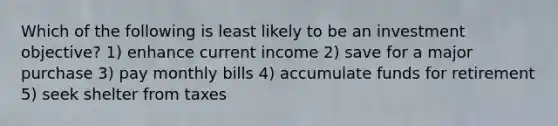 Which of the following is least likely to be an investment objective? 1) enhance current income 2) save for a major purchase 3) pay monthly bills 4) accumulate funds for retirement 5) seek shelter from taxes