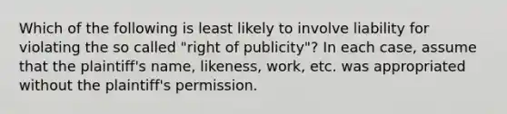 Which of the following is least likely to involve liability for violating the so called "right of publicity"? In each case, assume that the plaintiff's name, likeness, work, etc. was appropriated without the plaintiff's permission.