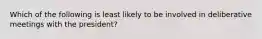 Which of the following is least likely to be involved in deliberative meetings with the president?