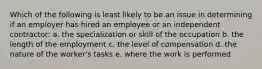 Which of the following is least likely to be an issue in determining if an employer has hired an employee or an independent contractor: a. the specialization or skill of the occupation b. the length of the employment c. the level of compensation d. the nature of the worker's tasks e. where the work is performed