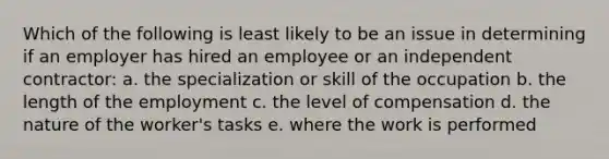 Which of the following is least likely to be an issue in determining if an employer has hired an employee or an independent contractor: a. the specialization or skill of the occupation b. the length of the employment c. the level of compensation d. the nature of the worker's tasks e. where the work is performed