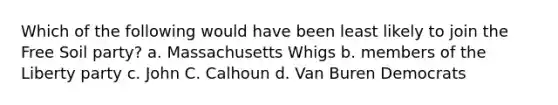 Which of the following would have been least likely to join the Free Soil party? a. Massachusetts Whigs b. members of the Liberty party c. John C. Calhoun d. Van Buren Democrats